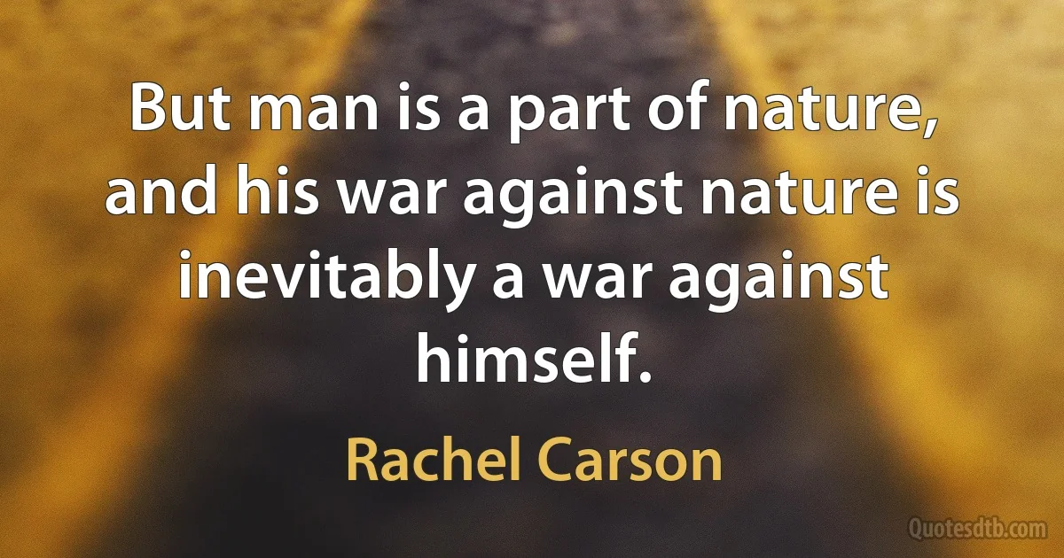 But man is a part of nature, and his war against nature is inevitably a war against himself. (Rachel Carson)