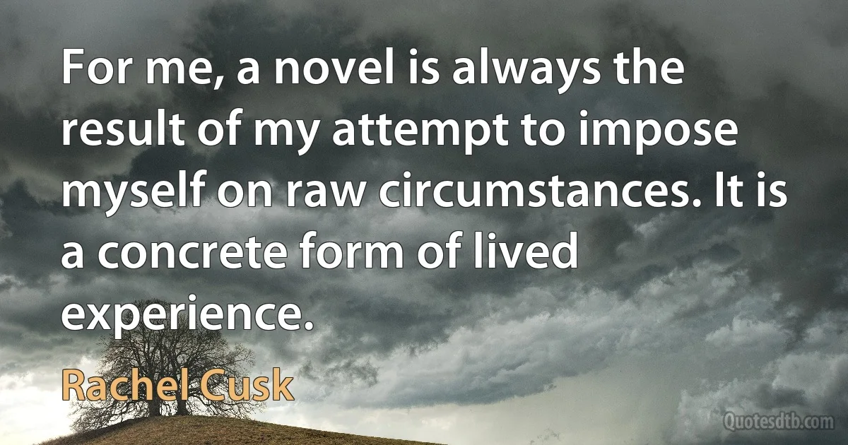 For me, a novel is always the result of my attempt to impose myself on raw circumstances. It is a concrete form of lived experience. (Rachel Cusk)