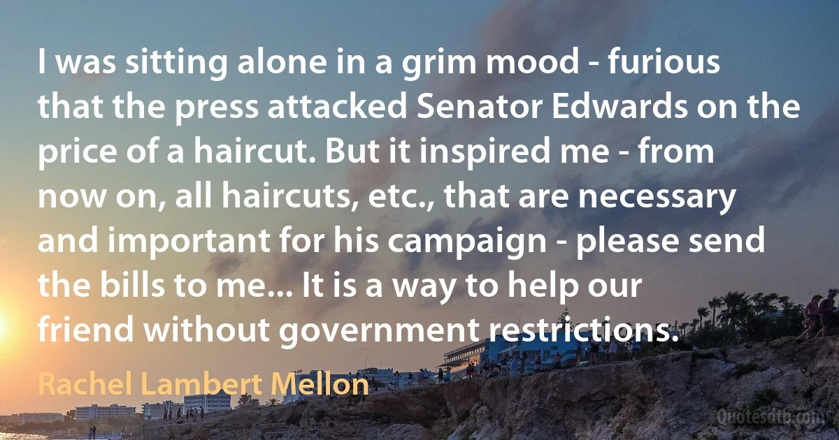 I was sitting alone in a grim mood - furious that the press attacked Senator Edwards on the price of a haircut. But it inspired me - from now on, all haircuts, etc., that are necessary and important for his campaign - please send the bills to me... It is a way to help our friend without government restrictions. (Rachel Lambert Mellon)