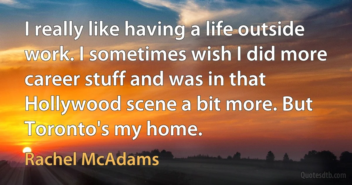 I really like having a life outside work. I sometimes wish I did more career stuff and was in that Hollywood scene a bit more. But Toronto's my home. (Rachel McAdams)