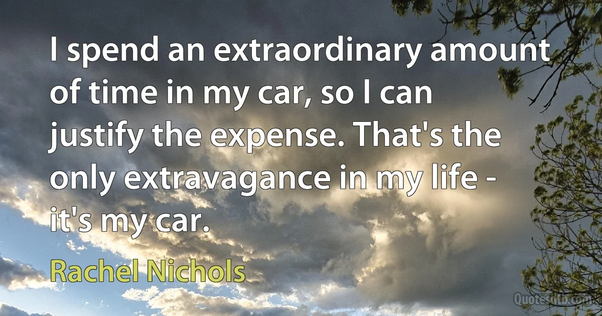 I spend an extraordinary amount of time in my car, so I can justify the expense. That's the only extravagance in my life - it's my car. (Rachel Nichols)