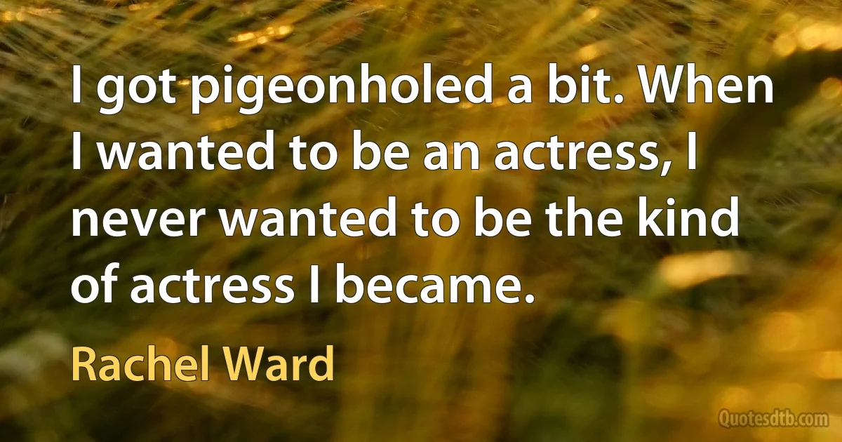 I got pigeonholed a bit. When I wanted to be an actress, I never wanted to be the kind of actress I became. (Rachel Ward)