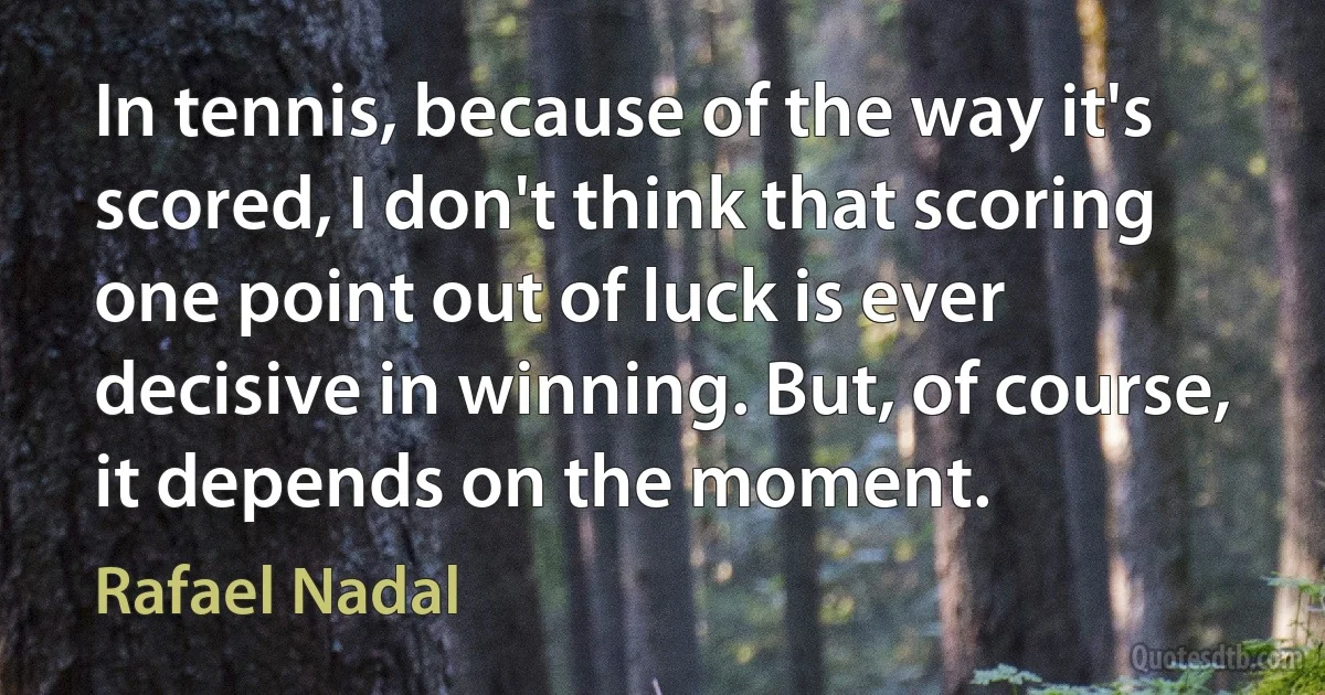 In tennis, because of the way it's scored, I don't think that scoring one point out of luck is ever decisive in winning. But, of course, it depends on the moment. (Rafael Nadal)