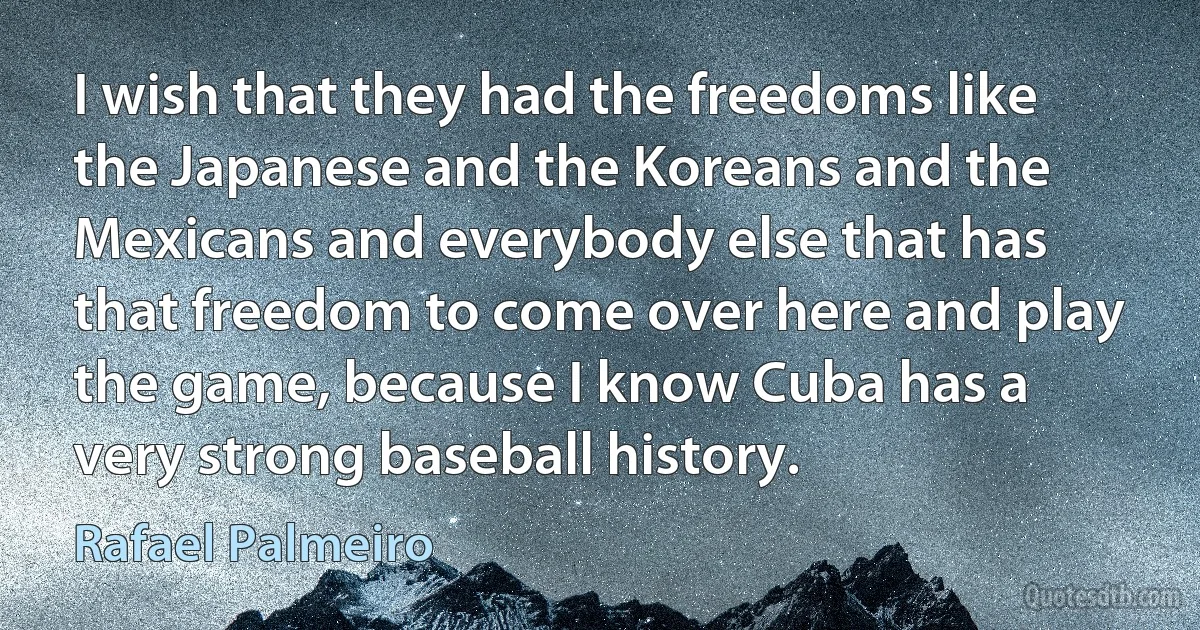 I wish that they had the freedoms like the Japanese and the Koreans and the Mexicans and everybody else that has that freedom to come over here and play the game, because I know Cuba has a very strong baseball history. (Rafael Palmeiro)