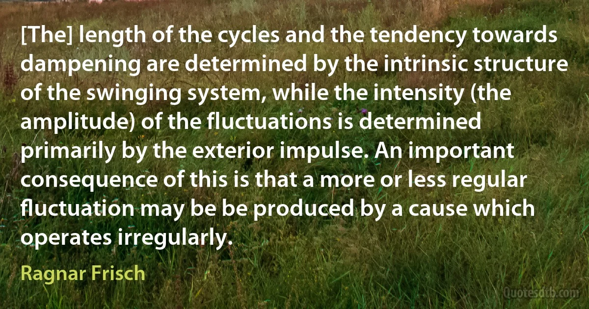 [The] length of the cycles and the tendency towards dampening are determined by the intrinsic structure of the swinging system, while the intensity (the amplitude) of the fluctuations is determined primarily by the exterior impulse. An important consequence of this is that a more or less regular ﬂuctuation may be be produced by a cause which operates irregularly. (Ragnar Frisch)