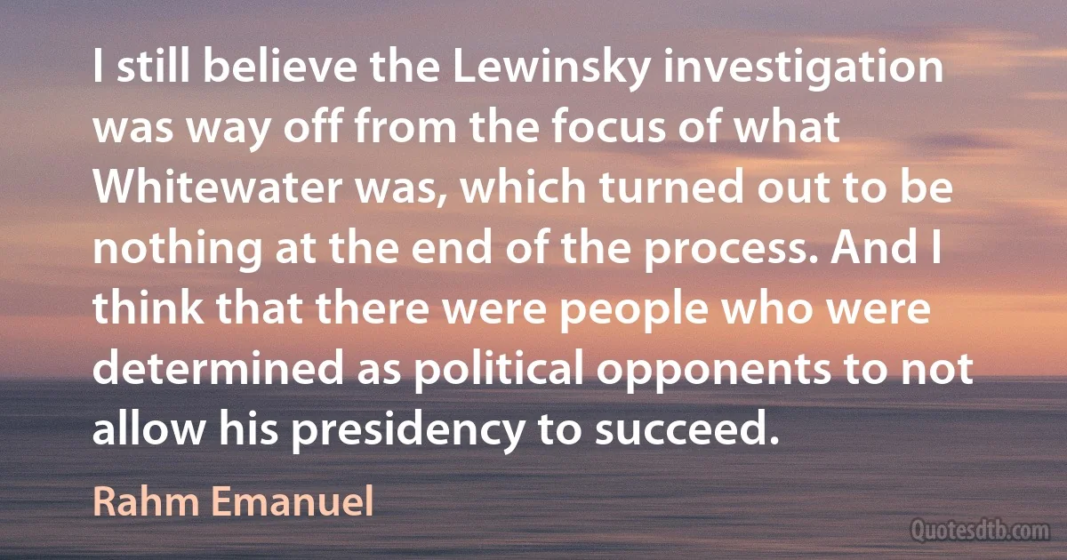 I still believe the Lewinsky investigation was way off from the focus of what Whitewater was, which turned out to be nothing at the end of the process. And I think that there were people who were determined as political opponents to not allow his presidency to succeed. (Rahm Emanuel)