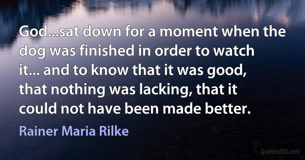 God...sat down for a moment when the dog was finished in order to watch it... and to know that it was good, that nothing was lacking, that it could not have been made better. (Rainer Maria Rilke)