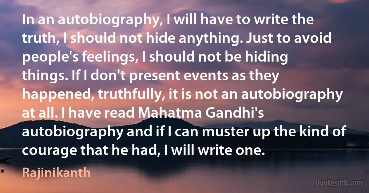 In an autobiography, I will have to write the truth, I should not hide anything. Just to avoid people's feelings, I should not be hiding things. If I don't present events as they happened, truthfully, it is not an autobiography at all. I have read Mahatma Gandhi's autobiography and if I can muster up the kind of courage that he had, I will write one. (Rajinikanth)