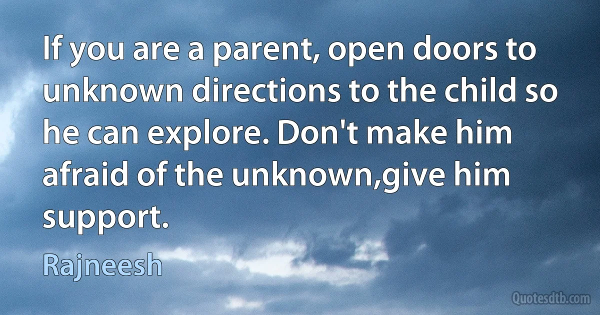 If you are a parent, open doors to unknown directions to the child so he can explore. Don't make him afraid of the unknown,give him support. (Rajneesh)