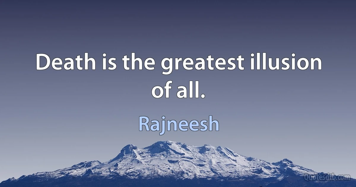 Death is the greatest illusion of all. (Rajneesh)