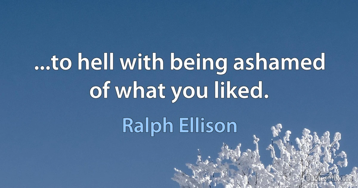 ...to hell with being ashamed of what you liked. (Ralph Ellison)