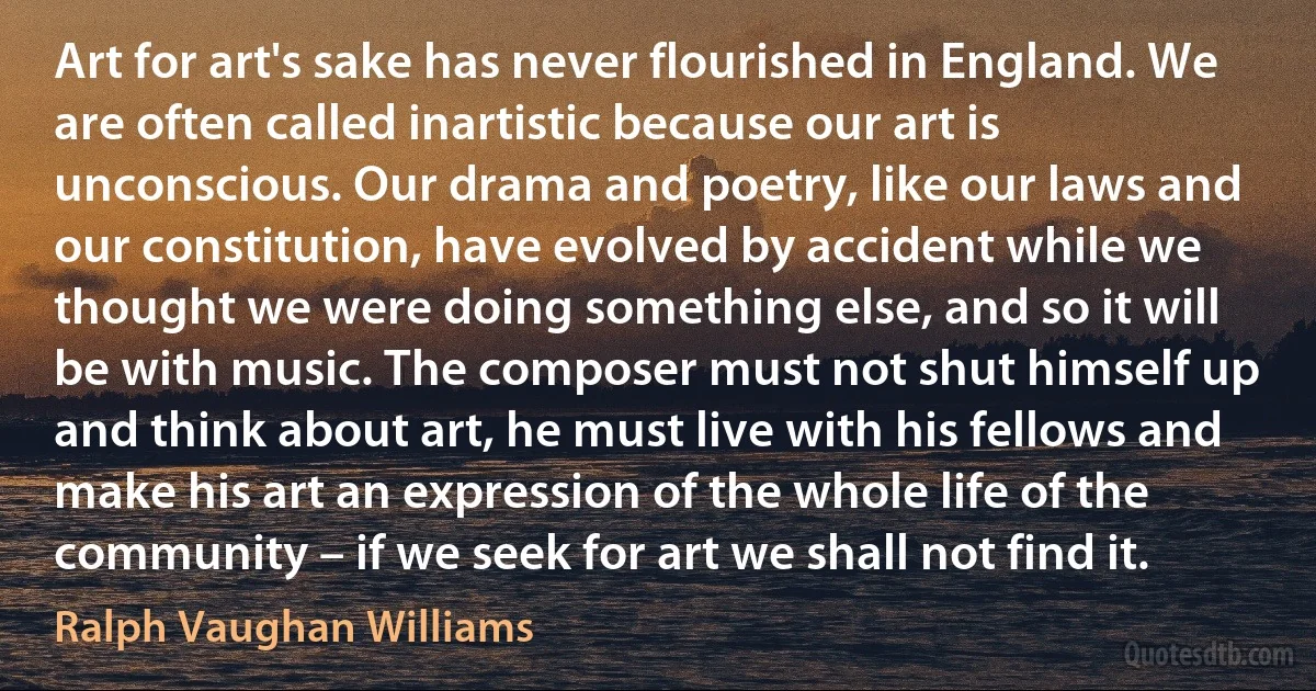 Art for art's sake has never flourished in England. We are often called inartistic because our art is unconscious. Our drama and poetry, like our laws and our constitution, have evolved by accident while we thought we were doing something else, and so it will be with music. The composer must not shut himself up and think about art, he must live with his fellows and make his art an expression of the whole life of the community – if we seek for art we shall not find it. (Ralph Vaughan Williams)