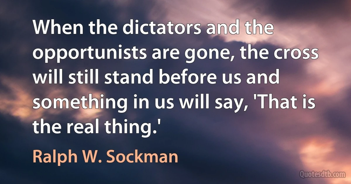 When the dictators and the opportunists are gone, the cross will still stand before us and something in us will say, 'That is the real thing.' (Ralph W. Sockman)