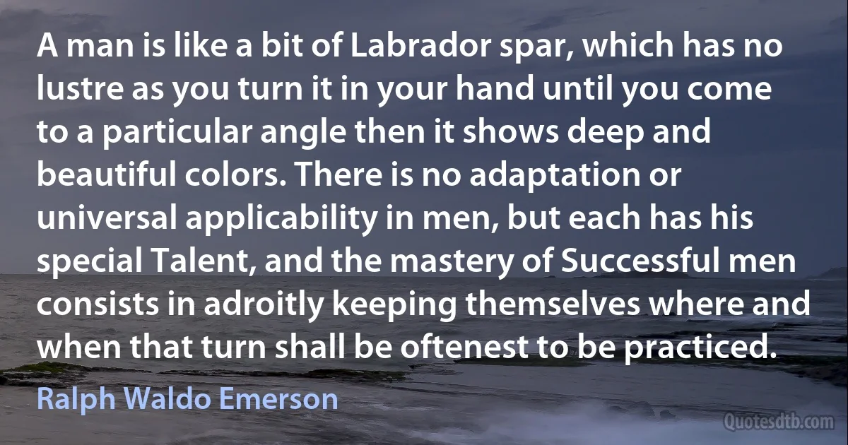 A man is like a bit of Labrador spar, which has no lustre as you turn it in your hand until you come to a particular angle then it shows deep and beautiful colors. There is no adaptation or universal applicability in men, but each has his special Talent, and the mastery of Successful men consists in adroitly keeping themselves where and when that turn shall be oftenest to be practiced. (Ralph Waldo Emerson)