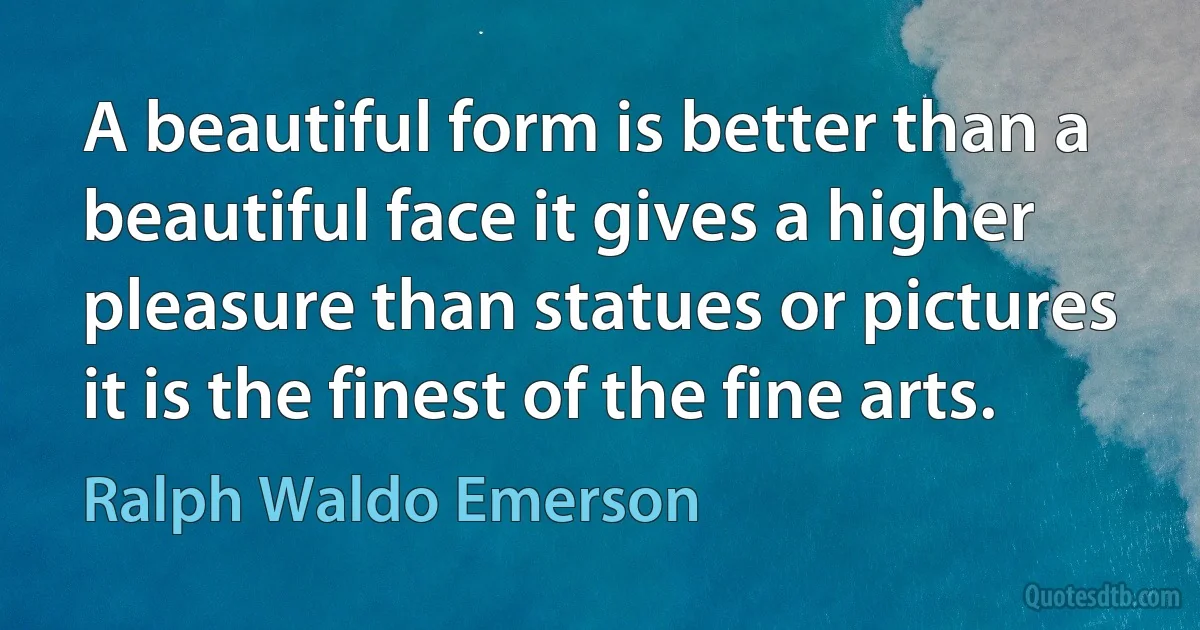 A beautiful form is better than a beautiful face it gives a higher pleasure than statues or pictures it is the finest of the fine arts. (Ralph Waldo Emerson)