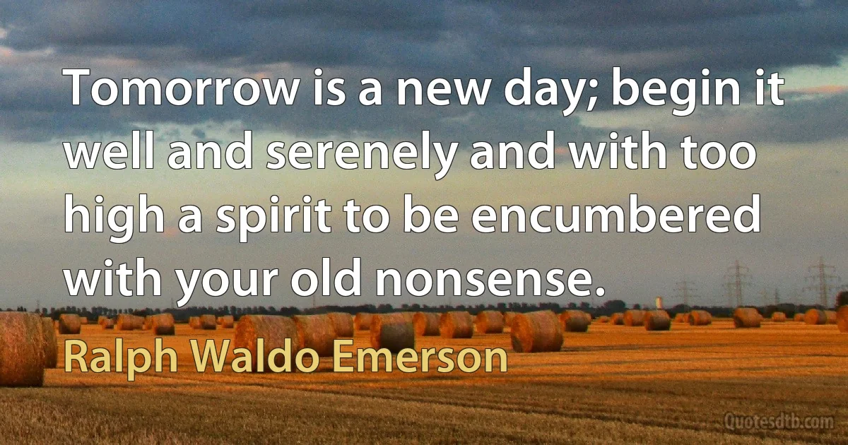 Tomorrow is a new day; begin it well and serenely and with too high a spirit to be encumbered with your old nonsense. (Ralph Waldo Emerson)