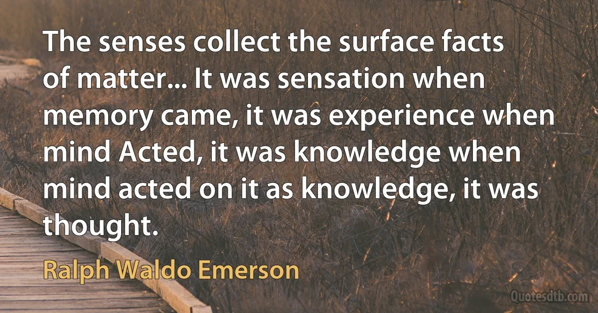 The senses collect the surface facts of matter... It was sensation when memory came, it was experience when mind Acted, it was knowledge when mind acted on it as knowledge, it was thought. (Ralph Waldo Emerson)