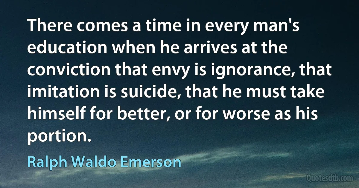 There comes a time in every man's education when he arrives at the conviction that envy is ignorance, that imitation is suicide, that he must take himself for better, or for worse as his portion. (Ralph Waldo Emerson)