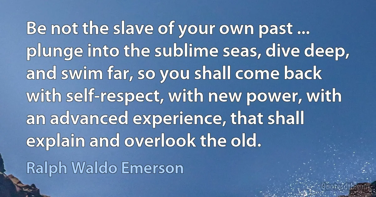 Be not the slave of your own past ... plunge into the sublime seas, dive deep, and swim far, so you shall come back with self-respect, with new power, with an advanced experience, that shall explain and overlook the old. (Ralph Waldo Emerson)