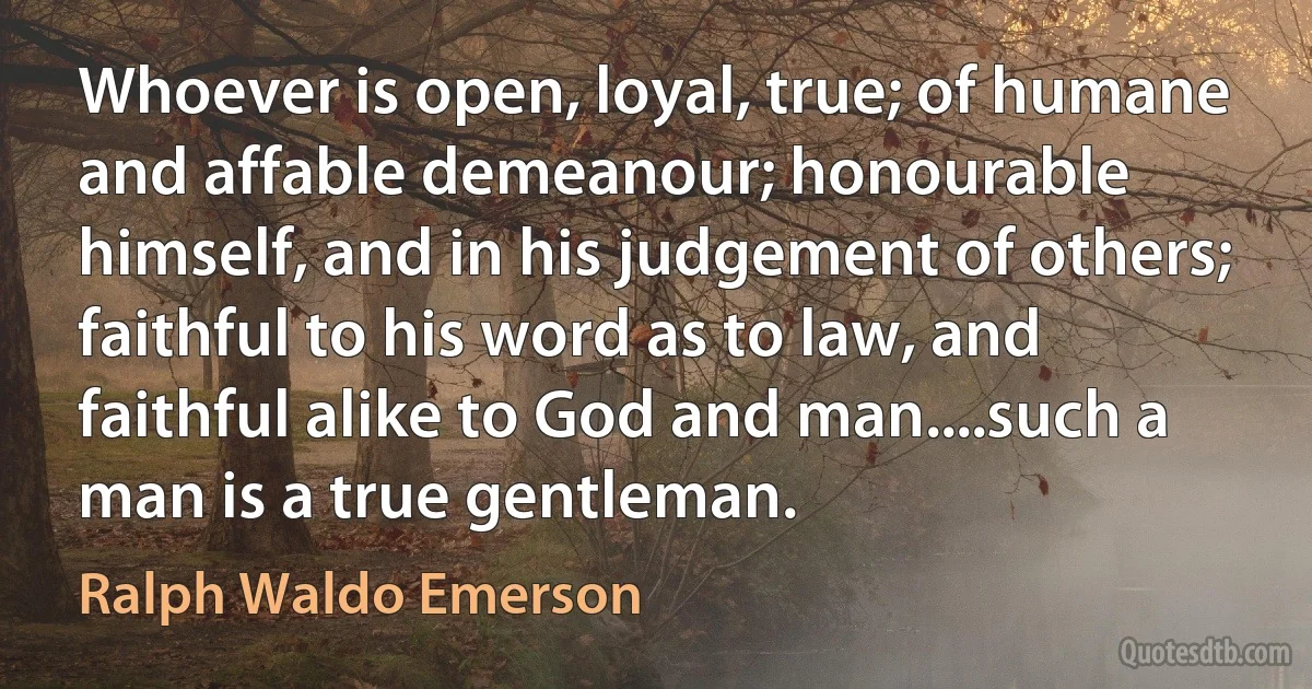 Whoever is open, loyal, true; of humane and affable demeanour; honourable himself, and in his judgement of others; faithful to his word as to law, and faithful alike to God and man....such a man is a true gentleman. (Ralph Waldo Emerson)