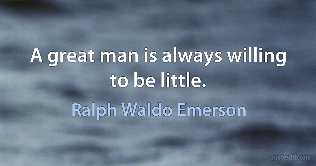 A great man is always willing to be little. (Ralph Waldo Emerson)