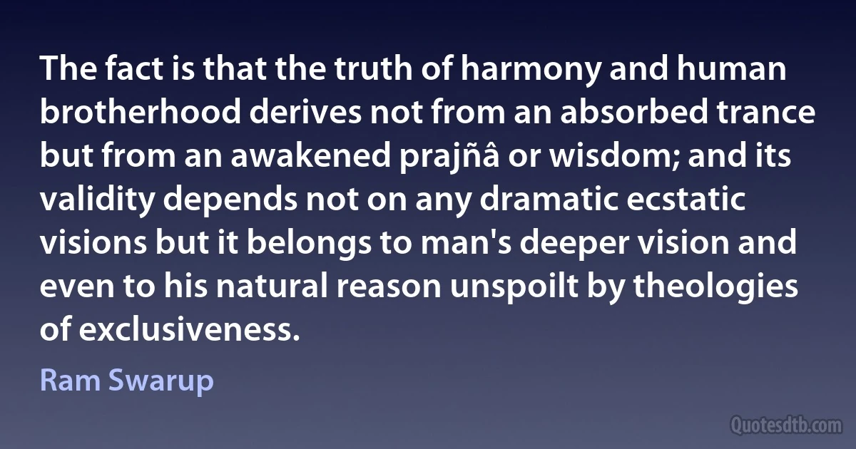 The fact is that the truth of harmony and human brotherhood derives not from an absorbed trance but from an awakened prajñâ or wisdom; and its validity depends not on any dramatic ecstatic visions but it belongs to man's deeper vision and even to his natural reason unspoilt by theologies of exclusiveness. (Ram Swarup)