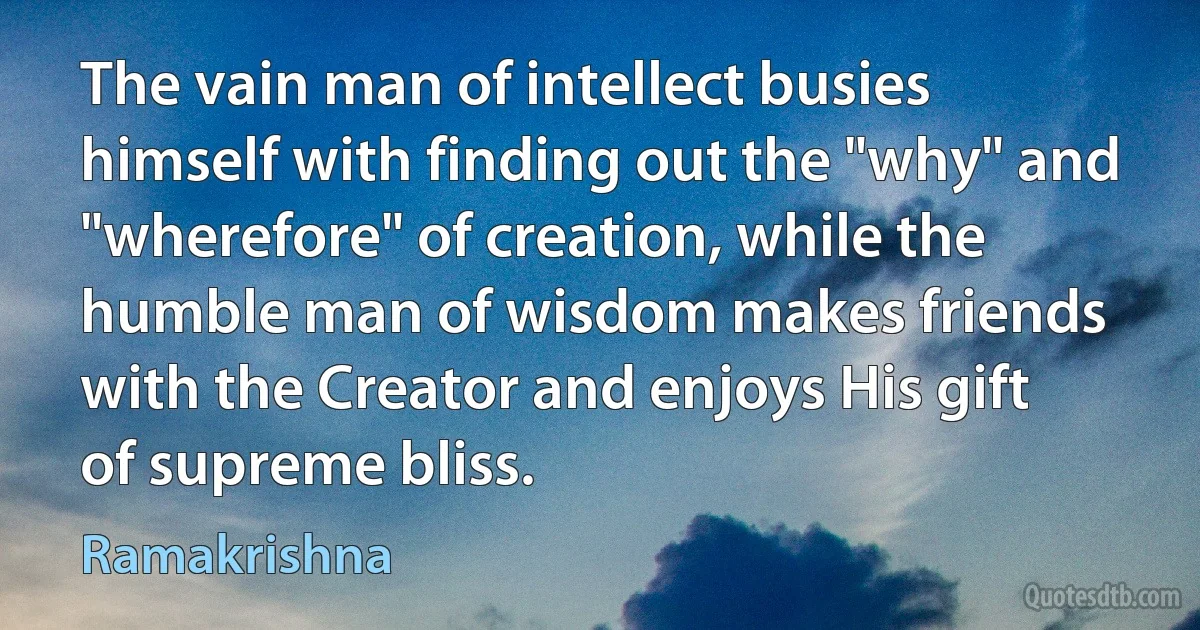 The vain man of intellect busies himself with finding out the "why" and "wherefore" of creation, while the humble man of wisdom makes friends with the Creator and enjoys His gift of supreme bliss. (Ramakrishna)