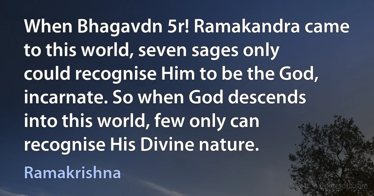 When Bhagavdn 5r! Ramakandra came to this world, seven sages only could recognise Him to be the God, incarnate. So when God descends into this world, few only can recognise His Divine nature. (Ramakrishna)