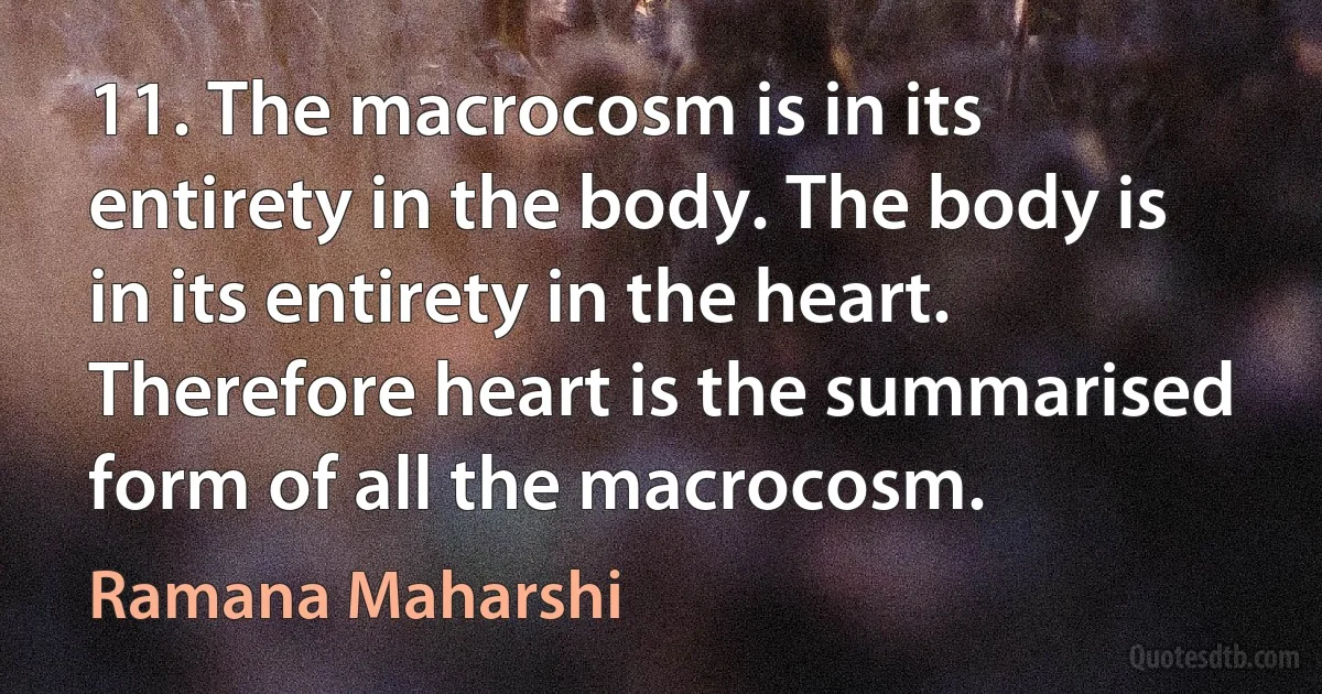 11. The macrocosm is in its entirety in the body. The body is in its entirety in the heart. Therefore heart is the summarised form of all the macrocosm. (Ramana Maharshi)