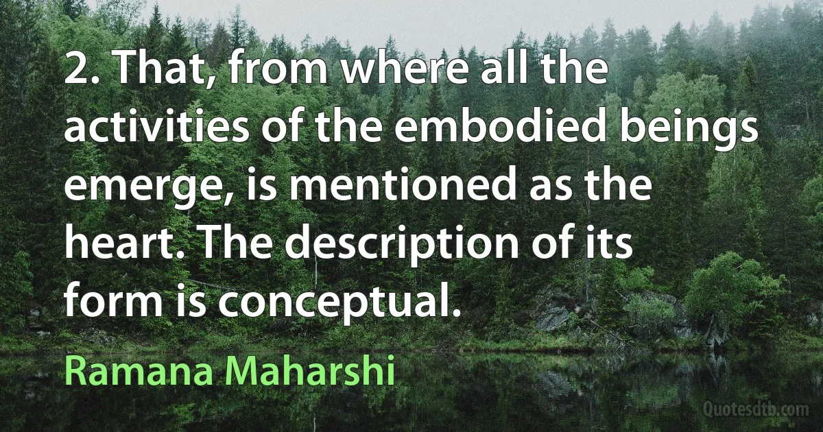 2. That, from where all the activities of the embodied beings emerge, is mentioned as the heart. The description of its form is conceptual. (Ramana Maharshi)