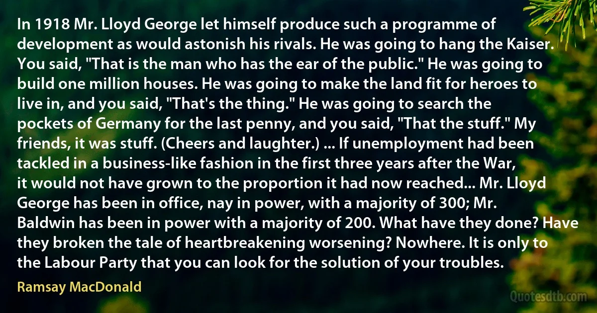 In 1918 Mr. Lloyd George let himself produce such a programme of development as would astonish his rivals. He was going to hang the Kaiser. You said, "That is the man who has the ear of the public." He was going to build one million houses. He was going to make the land fit for heroes to live in, and you said, "That's the thing." He was going to search the pockets of Germany for the last penny, and you said, "That the stuff." My friends, it was stuff. (Cheers and laughter.) ... If unemployment had been tackled in a business-like fashion in the first three years after the War, it would not have grown to the proportion it had now reached... Mr. Lloyd George has been in office, nay in power, with a majority of 300; Mr. Baldwin has been in power with a majority of 200. What have they done? Have they broken the tale of heartbreakening worsening? Nowhere. It is only to the Labour Party that you can look for the solution of your troubles. (Ramsay MacDonald)