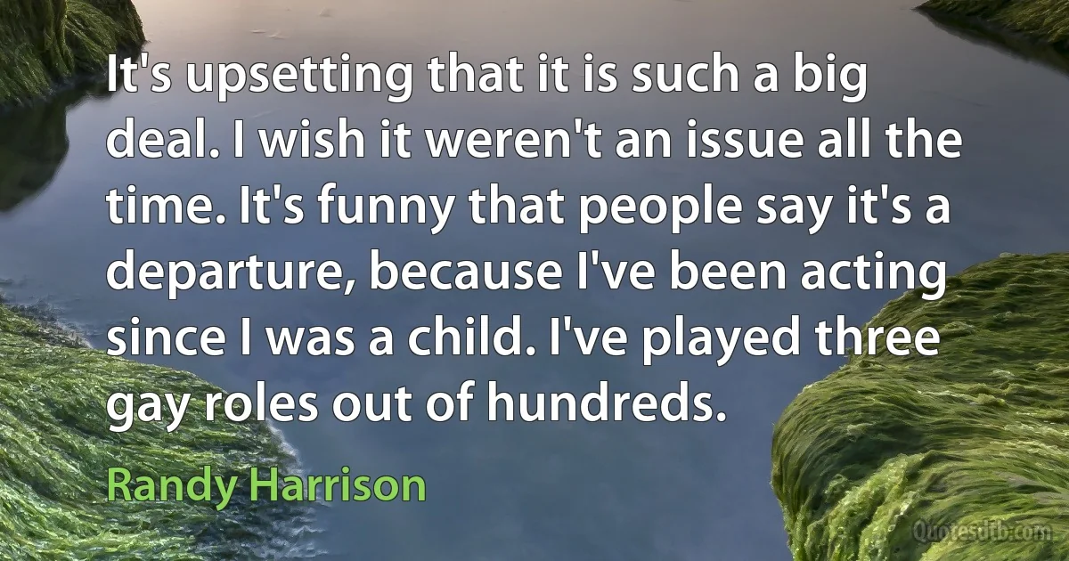 It's upsetting that it is such a big deal. I wish it weren't an issue all the time. It's funny that people say it's a departure, because I've been acting since I was a child. I've played three gay roles out of hundreds. (Randy Harrison)