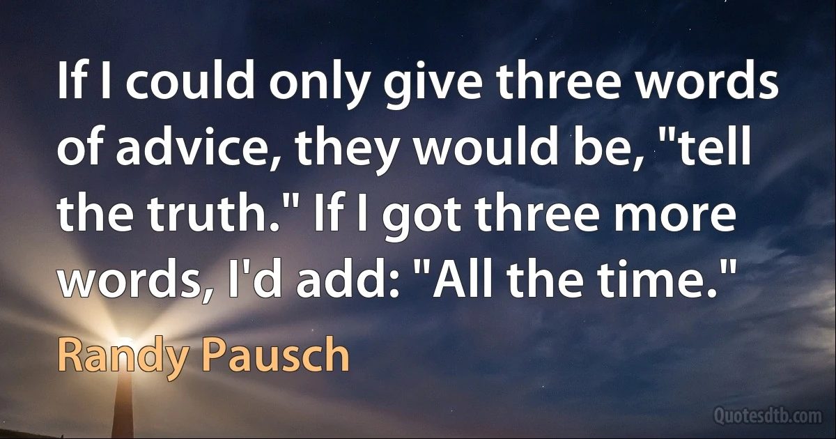 If I could only give three words of advice, they would be, "tell the truth." If I got three more words, I'd add: "All the time." (Randy Pausch)