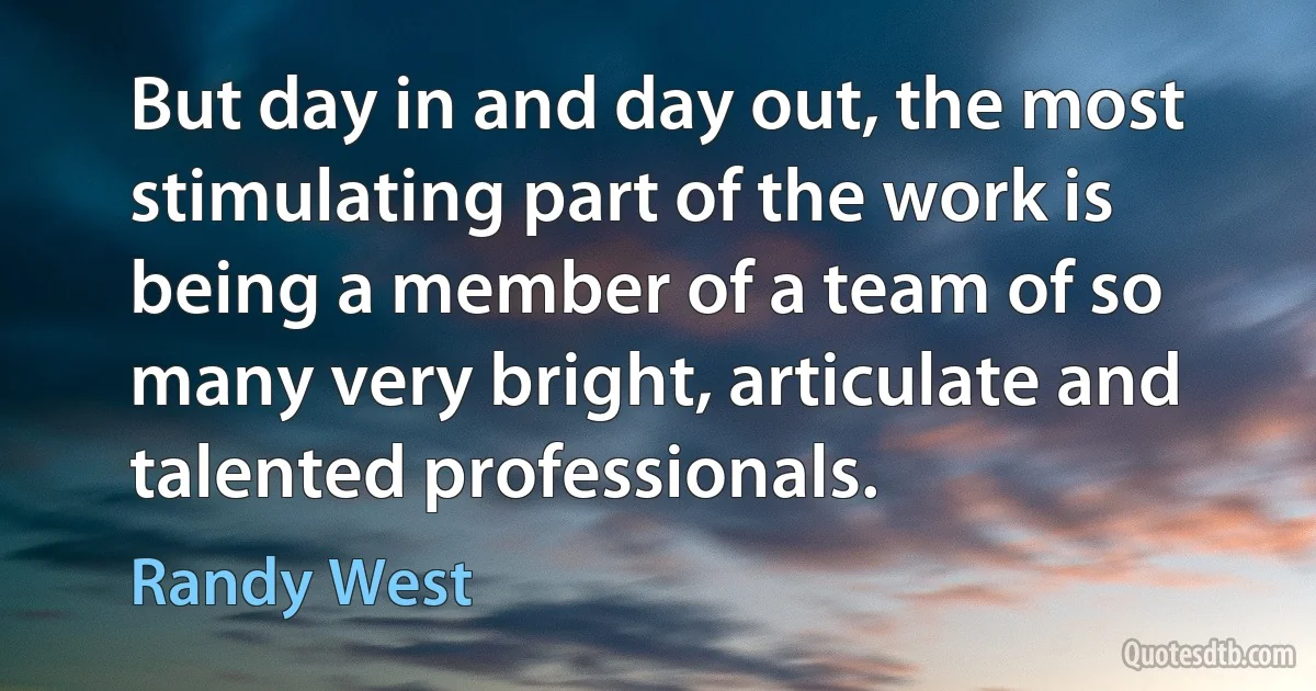 But day in and day out, the most stimulating part of the work is being a member of a team of so many very bright, articulate and talented professionals. (Randy West)