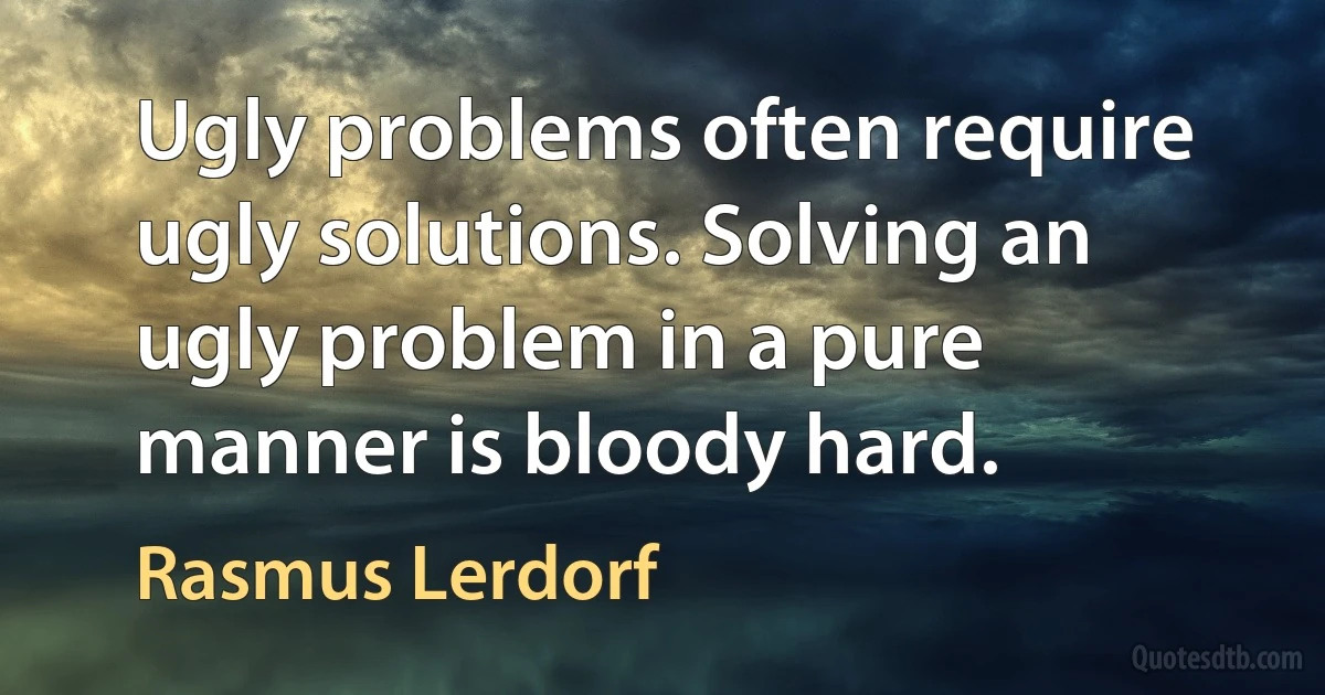 Ugly problems often require ugly solutions. Solving an ugly problem in a pure manner is bloody hard. (Rasmus Lerdorf)