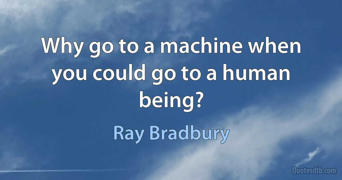 Why go to a machine when you could go to a human being? (Ray Bradbury)