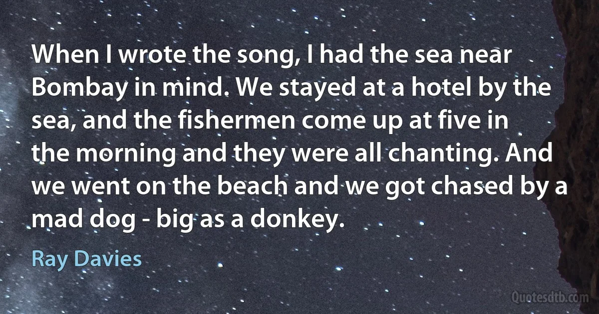 When I wrote the song, I had the sea near Bombay in mind. We stayed at a hotel by the sea, and the fishermen come up at five in the morning and they were all chanting. And we went on the beach and we got chased by a mad dog - big as a donkey. (Ray Davies)