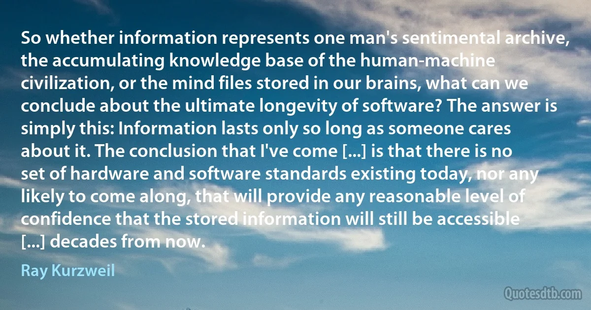 So whether information represents one man's sentimental archive, the accumulating knowledge base of the human-machine civilization, or the mind files stored in our brains, what can we conclude about the ultimate longevity of software? The answer is simply this: Information lasts only so long as someone cares about it. The conclusion that I've come [...] is that there is no set of hardware and software standards existing today, nor any likely to come along, that will provide any reasonable level of confidence that the stored information will still be accessible [...] decades from now. (Ray Kurzweil)