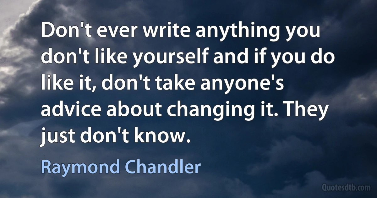 Don't ever write anything you don't like yourself and if you do like it, don't take anyone's advice about changing it. They just don't know. (Raymond Chandler)