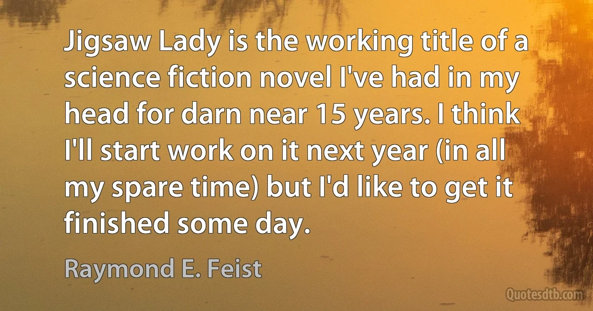 Jigsaw Lady is the working title of a science fiction novel I've had in my head for darn near 15 years. I think I'll start work on it next year (in all my spare time) but I'd like to get it finished some day. (Raymond E. Feist)