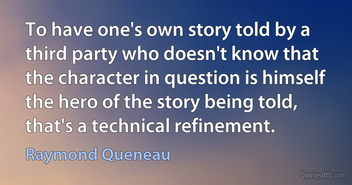 To have one's own story told by a third party who doesn't know that the character in question is himself the hero of the story being told, that's a technical refinement. (Raymond Queneau)