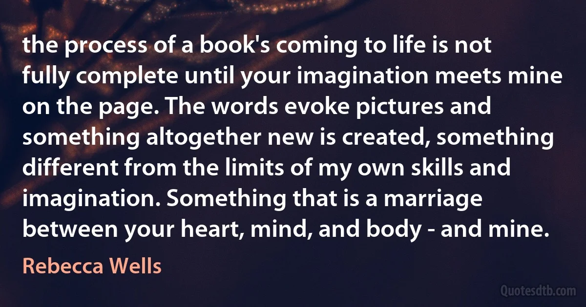 the process of a book's coming to life is not fully complete until your imagination meets mine on the page. The words evoke pictures and something altogether new is created, something different from the limits of my own skills and imagination. Something that is a marriage between your heart, mind, and body - and mine. (Rebecca Wells)