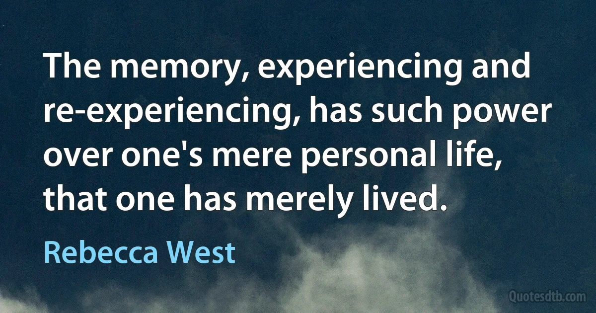 The memory, experiencing and re-experiencing, has such power over one's mere personal life, that one has merely lived. (Rebecca West)