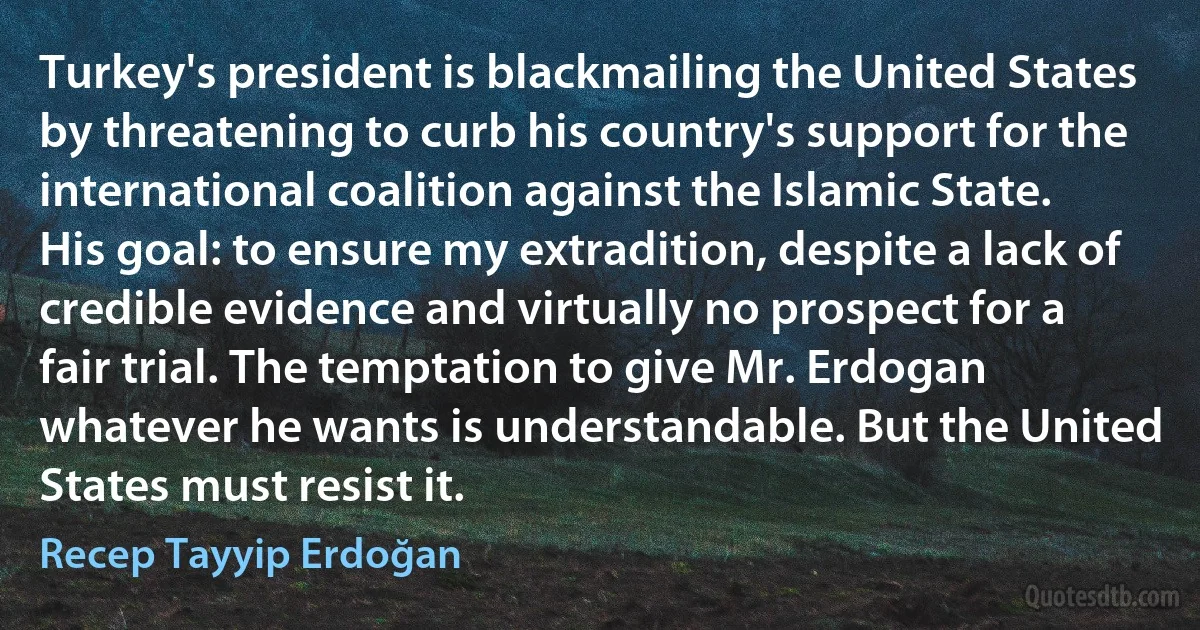 Turkey's president is blackmailing the United States by threatening to curb his country's support for the international coalition against the Islamic State. His goal: to ensure my extradition, despite a lack of credible evidence and virtually no prospect for a fair trial. The temptation to give Mr. Erdogan whatever he wants is understandable. But the United States must resist it. (Recep Tayyip Erdoğan)