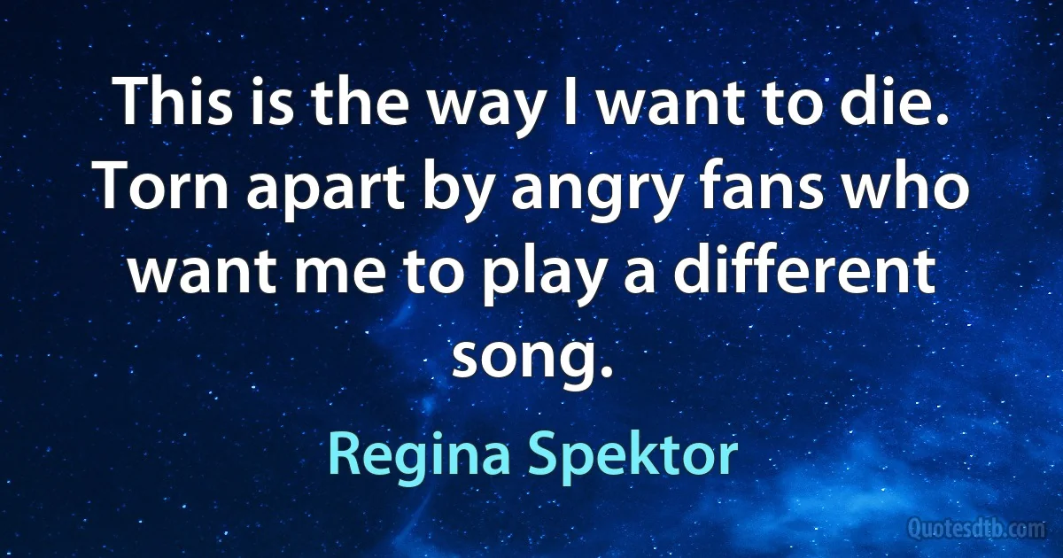 This is the way I want to die. Torn apart by angry fans who want me to play a different song. (Regina Spektor)