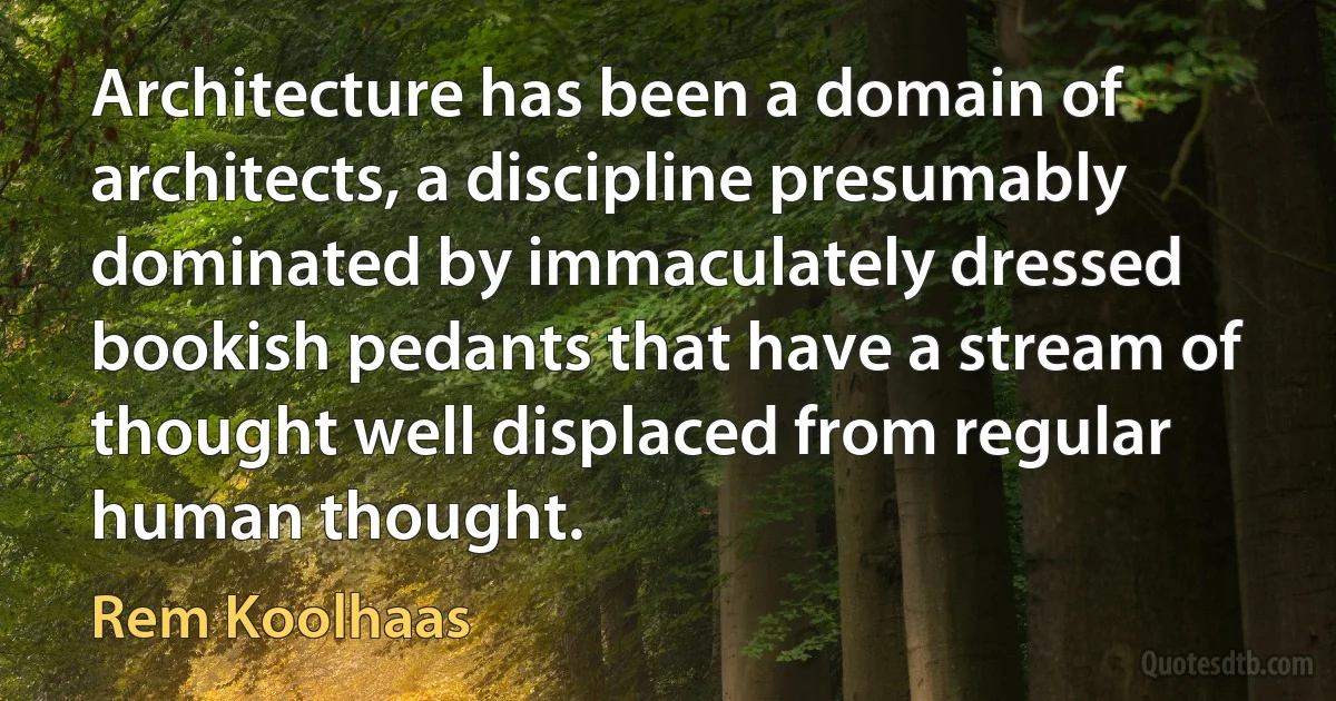 Architecture has been a domain of architects, a discipline presumably dominated by immaculately dressed bookish pedants that have a stream of thought well displaced from regular human thought. (Rem Koolhaas)