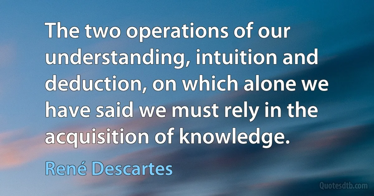 The two operations of our understanding, intuition and deduction, on which alone we have said we must rely in the acquisition of knowledge. (René Descartes)