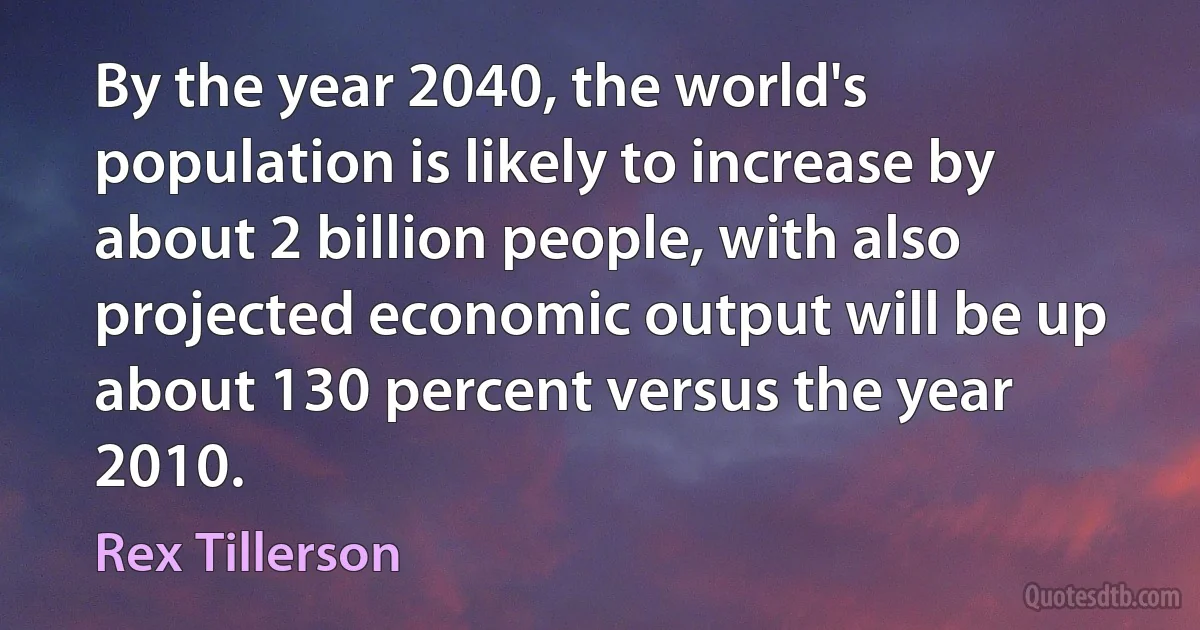 By the year 2040, the world's population is likely to increase by about 2 billion people, with also projected economic output will be up about 130 percent versus the year 2010. (Rex Tillerson)