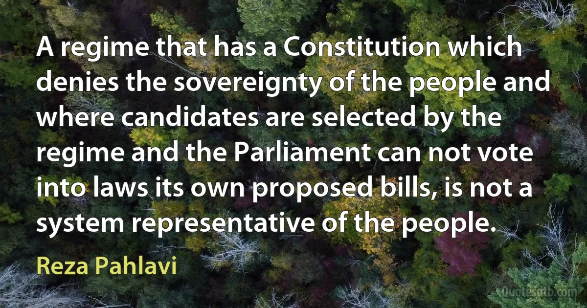 A regime that has a Constitution which denies the sovereignty of the people and where candidates are selected by the regime and the Parliament can not vote into laws its own proposed bills, is not a system representative of the people. (Reza Pahlavi)