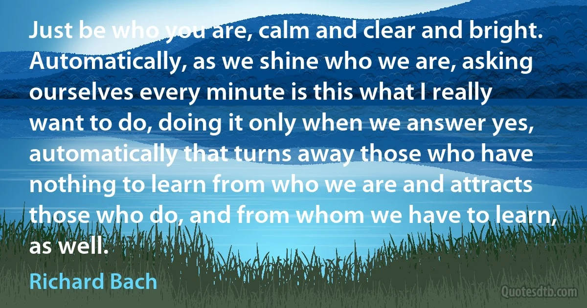 Just be who you are, calm and clear and bright. Automatically, as we shine who we are, asking ourselves every minute is this what I really want to do, doing it only when we answer yes, automatically that turns away those who have nothing to learn from who we are and attracts those who do, and from whom we have to learn, as well. (Richard Bach)